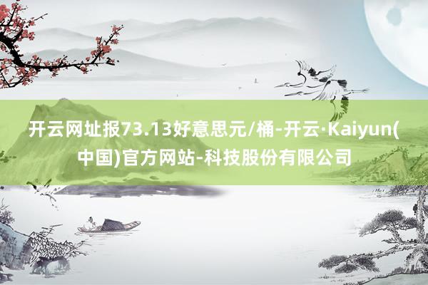 开云网址报73.13好意思元/桶-开云·Kaiyun(中国)官方网站-科技股份有限公司