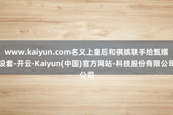 www.kaiyun.com名义上皇后和祺嫔联手给甄嬛设套-