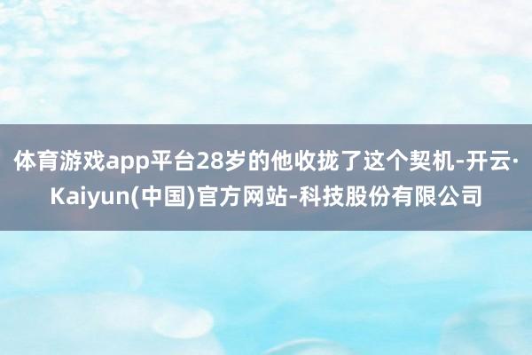 体育游戏app平台28岁的他收拢了这个契机-开云·Kaiyu