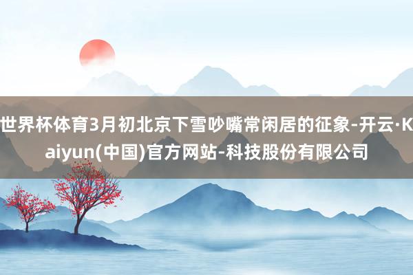 世界杯体育3月初北京下雪吵嘴常闲居的征象-开云·Kaiyun(中国)官方网站-科技股份有限公司