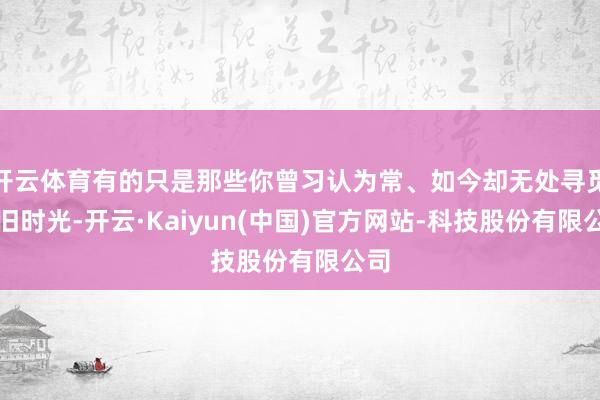 开云体育有的只是那些你曾习认为常、如今却无处寻觅的旧时光-开云·Kaiyun(中国)官方网站-科技股份有限公司