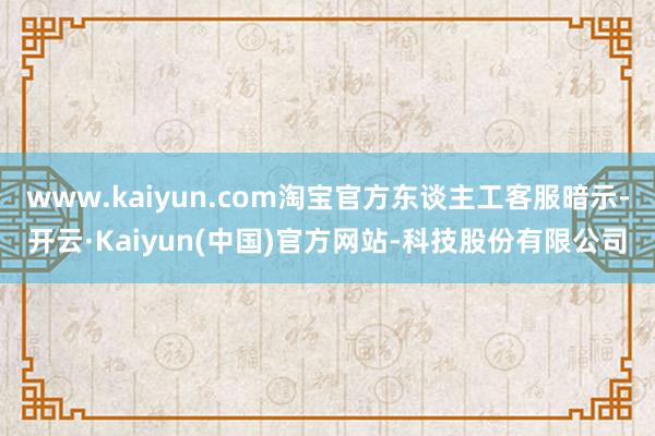 www.kaiyun.com淘宝官方东谈主工客服暗示-开云·