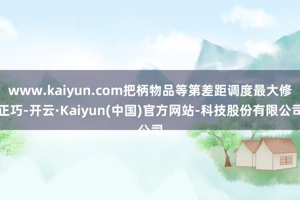 www.kaiyun.com把柄物品等第差距调度最大修正巧-开云·Kaiyun(中国)官方网站-科技股份有限公司