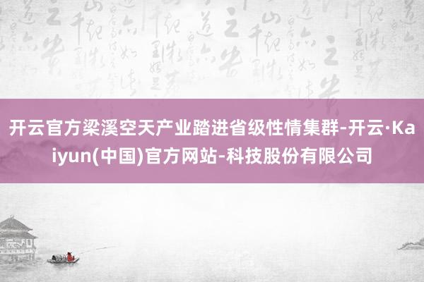 开云官方梁溪空天产业踏进省级性情集群-开云·Kaiyun(中国)官方网站-科技股份有限公司