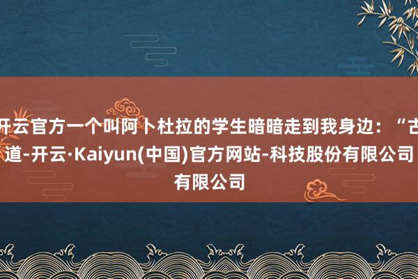 开云官方一个叫阿卜杜拉的学生暗暗走到我身边:“古道-开云·Kaiyun(中国)官方网站-科技股份有限公司