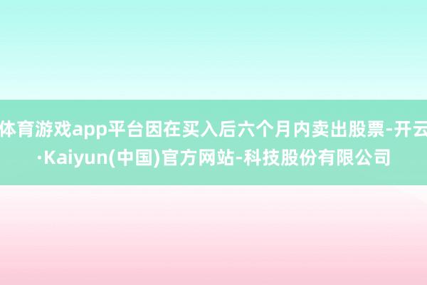 体育游戏app平台因在买入后六个月内卖出股票-开云·Kaiy