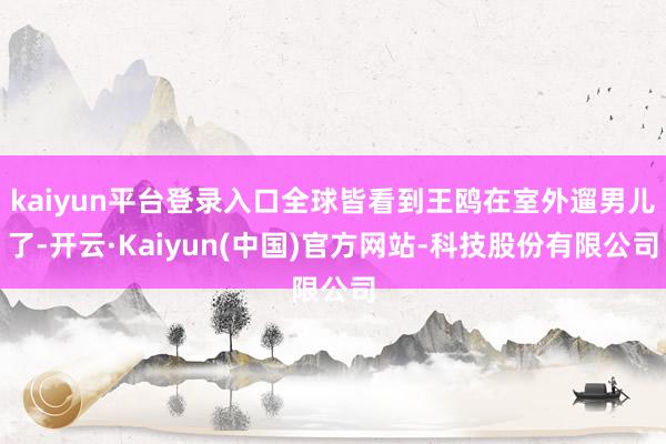 kaiyun平台登录入口全球皆看到王鸥在室外遛男儿了-开云·Kaiyun(中国)官方网站-科技股份有限公司