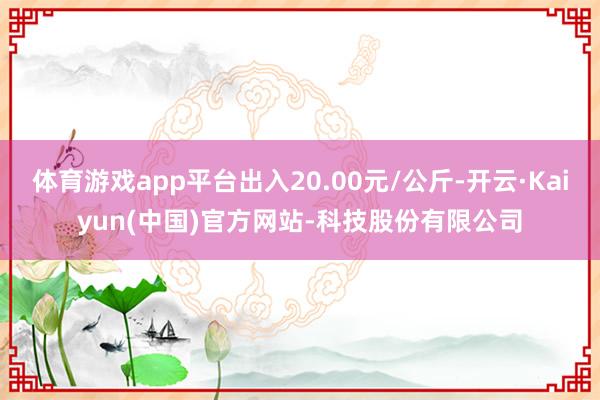 体育游戏app平台出入20.00元/公斤-开云·Kaiyun