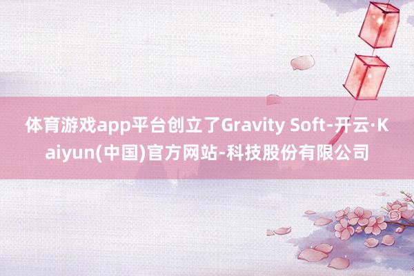 体育游戏app平台创立了Gravity Soft-开云·Kaiyun(中国)官方网站-科技股份有限公司
