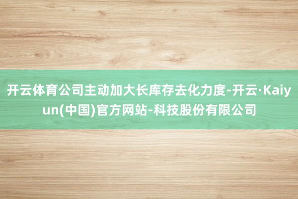 开云体育公司主动加大长库存去化力度-开云·Kaiyun(中国)官方网站-科技股份有限公司