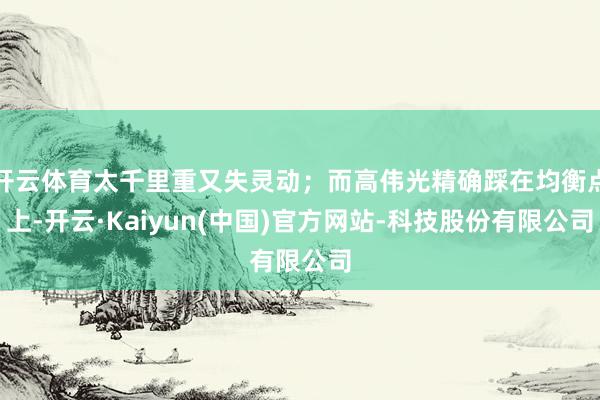 开云体育太千里重又失灵动;而高伟光精确踩在均衡点上-开云·Kaiyun(中国)官方网站-科技股份有限公司