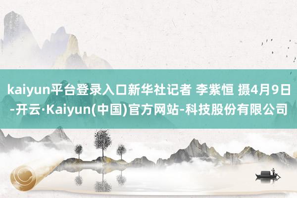 kaiyun平台登录入口新华社记者 李紫恒 摄4月9日-开云