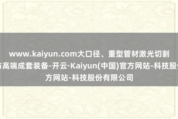 www.kaiyun.com大口径、重型管材激光切割中枢时代