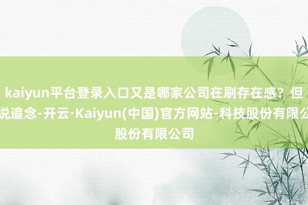 kaiyun平台登录入口又是哪家公司在刷存在感？但话说追念-