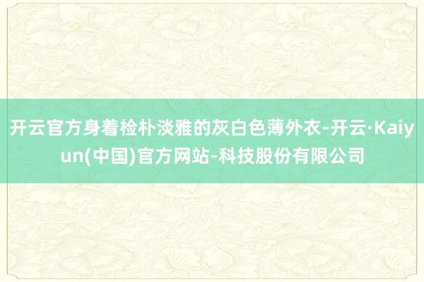 开云官方身着检朴淡雅的灰白色薄外衣-开云·Kaiyun(中国