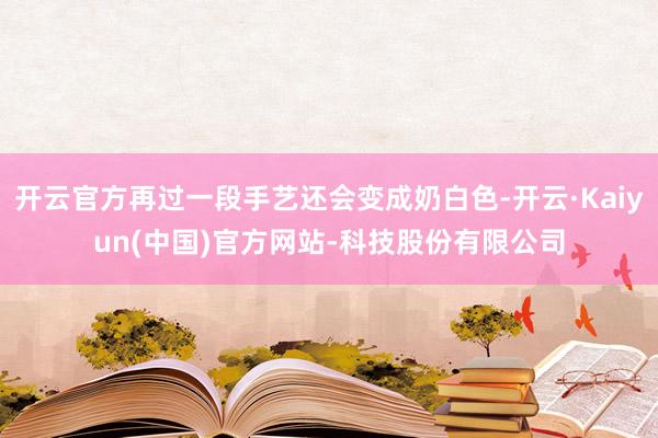 开云官方再过一段手艺还会变成奶白色-开云·Kaiyun(中国