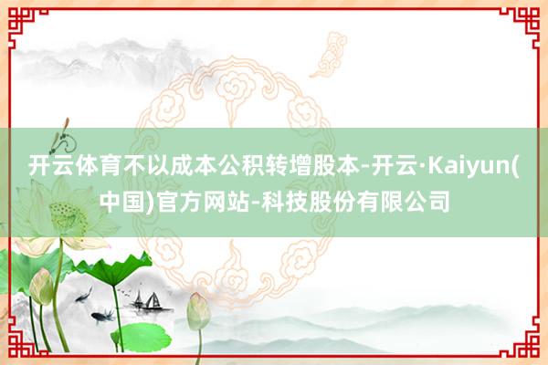 开云体育不以成本公积转增股本-开云·Kaiyun(中国)官方