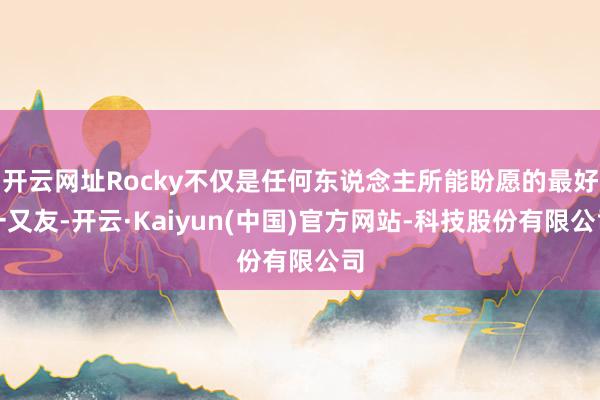 开云网址Rocky不仅是任何东说念主所能盼愿的最好一又友-开云·Kaiyun(中国)官方网站-科技股份有限公司