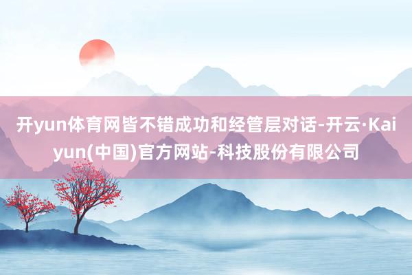开yun体育网皆不错成功和经管层对话-开云·Kaiyun(中国)官方网站-科技股份有限公司