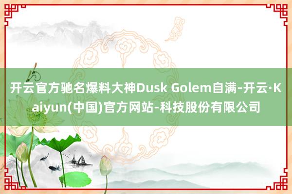 开云官方驰名爆料大神Dusk Golem自满-开云·Kaiyun(中国)官方网站-科技股份有限公司