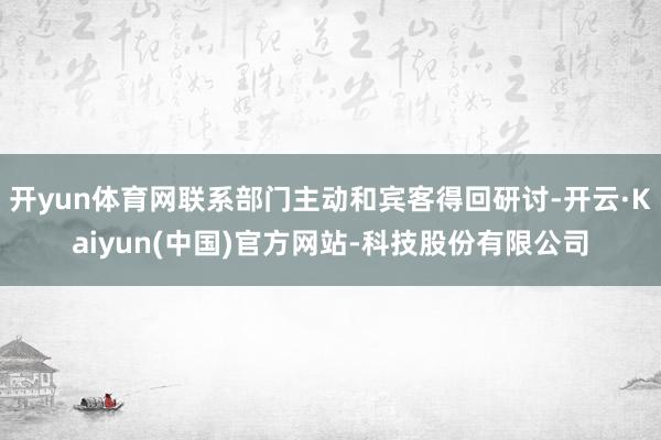 开yun体育网联系部门主动和宾客得回研讨-开云·Kaiyun(中国)官方网站-科技股份有限公司