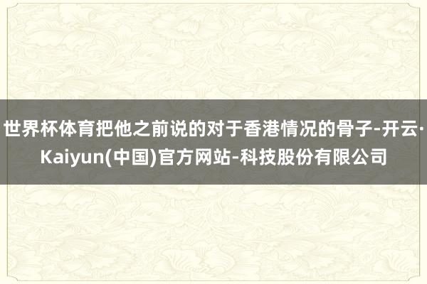 世界杯体育把他之前说的对于香港情况的骨子-开云·Kaiyun(中国)官方网站-科技股份有限公司