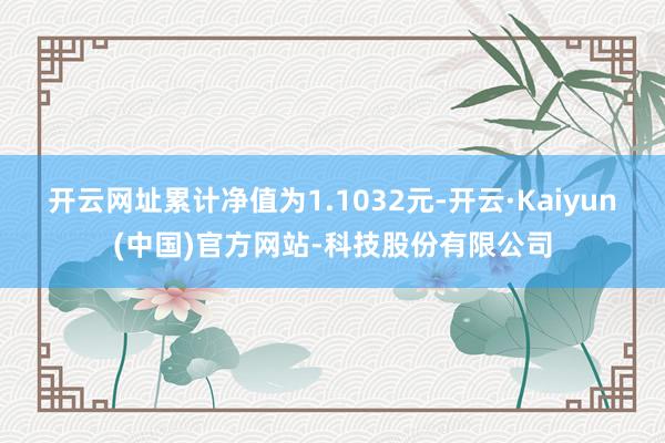 开云网址累计净值为1.1032元-开云·Kaiyun(中国)官方网站-科技股份有限公司
