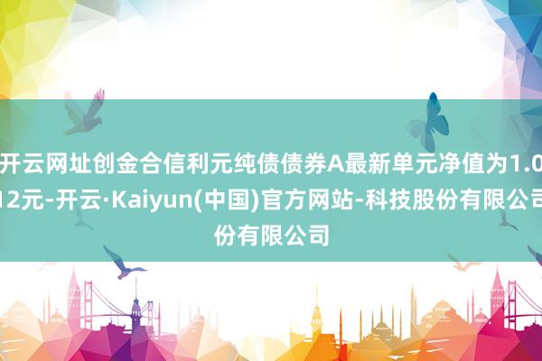 开云网址创金合信利元纯债债券A最新单元净值为1.012元-开云·Kaiyun(中国)官方网站-科技股份有限公司