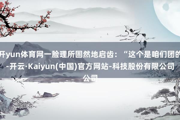 开yun体育网一脸理所固然地启齿：“这个是咱们团的-开云·Kaiyun(中国)官方网站-科技股份有限公司