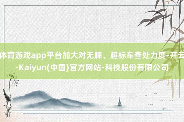体育游戏app平台加大对无牌、超标车查处力度-开云·Kaiyun(中国)官方网站-科技股份有限公司