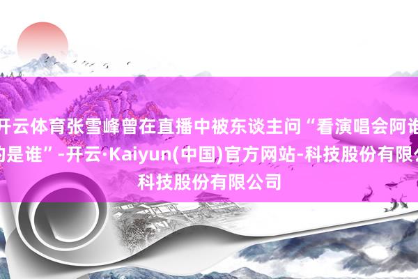 开云体育张雪峰曾在直播中被东谈主问“看演唱会阿谁女的是谁”-开云·Kaiyun(中国)官方网站-科技股份有限公司