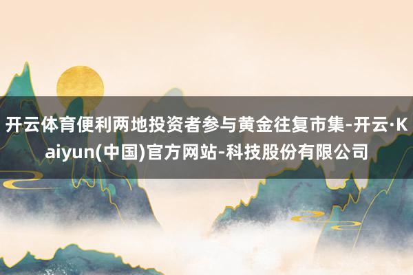 开云体育便利两地投资者参与黄金往复市集-开云·Kaiyun(中国)官方网站-科技股份有限公司