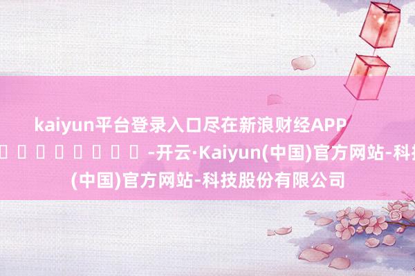 kaiyun平台登录入口尽在新浪财经APP            													-开云·Kaiyun(中国)官方网站-科技股份有限公司