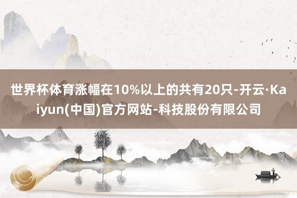 世界杯体育涨幅在10%以上的共有20只-开云·Kaiyun(中国)官方网站-科技股份有限公司
