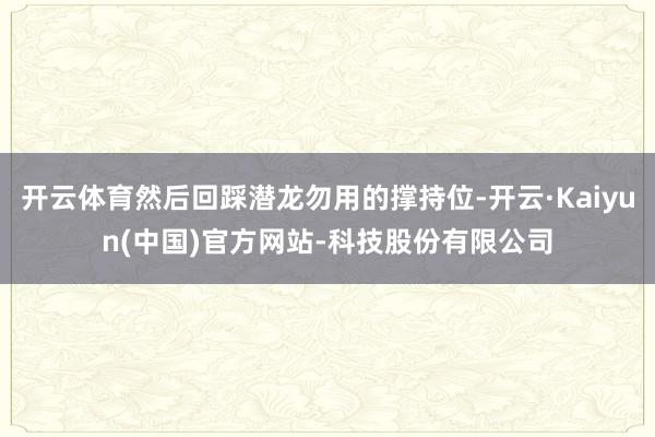 开云体育然后回踩潜龙勿用的撑持位-开云·Kaiyun(中国)官方网站-科技股份有限公司