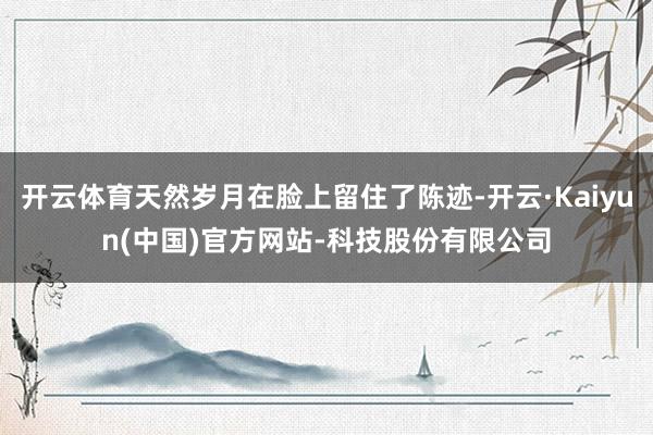 开云体育天然岁月在脸上留住了陈迹-开云·Kaiyun(中国)官方网站-科技股份有限公司