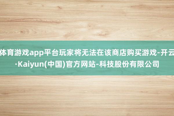 体育游戏app平台玩家将无法在该商店购买游戏-开云·Kaiyun(中国)官方网站-科技股份有限公司
