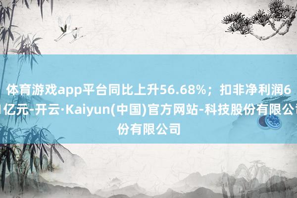 体育游戏app平台同比上升56.68%；扣非净利润6.1亿元-开云·Kaiyun(中国)官方网站-科技股份有限公司