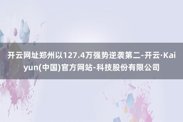 开云网址郑州以127.4万强势逆袭第二-开云·Kaiyun(中国)官方网站-科技股份有限公司