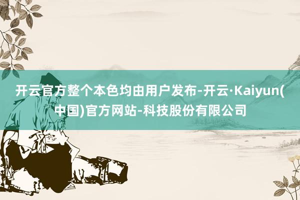 开云官方整个本色均由用户发布-开云·Kaiyun(中国)官方网站-科技股份有限公司