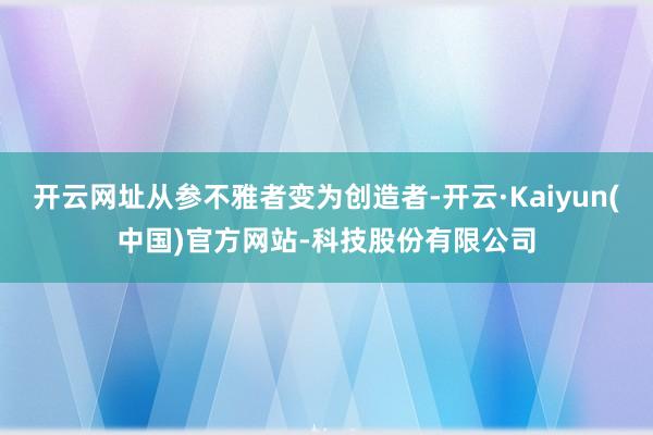 开云网址从参不雅者变为创造者-开云·Kaiyun(中国)官方网站-科技股份有限公司
