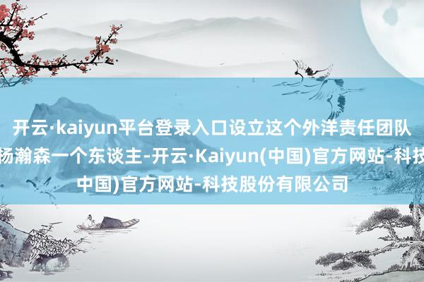 开云·kaiyun平台登录入口设立这个外洋责任团队主义即是行状杨瀚森一个东谈主-开云·Kaiyun(中国)官方网站-科技股份有限公司