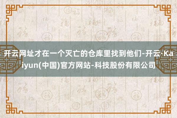 开云网址才在一个灭亡的仓库里找到他们-开云·Kaiyun(中