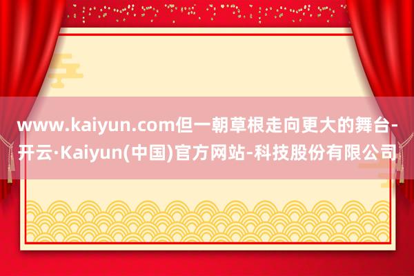 www.kaiyun.com但一朝草根走向更大的舞台-开云·Kaiyun(中国)官方网站-科技股份有限公司