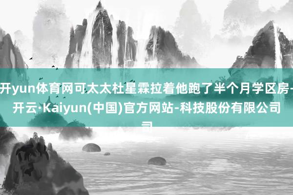 开yun体育网可太太杜星霖拉着他跑了半个月学区房-开云·Kaiyun(中国)官方网站-科技股份有限公司