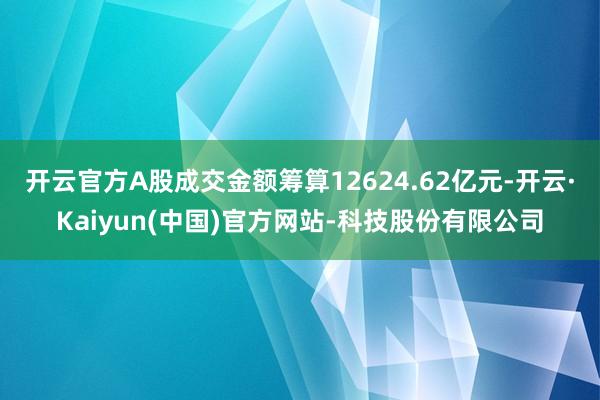 开云官方A股成交金额筹算12624.62亿元-开云·Kaiyun(中国)官方网站-科技股份有限公司