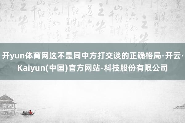 开yun体育网这不是同中方打交谈的正确格局-开云·Kaiyun(中国)官方网站-科技股份有限公司