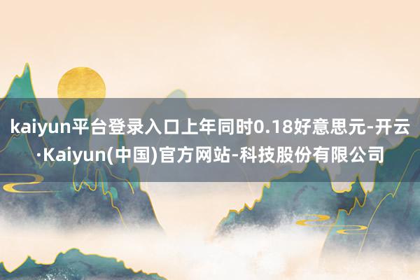 kaiyun平台登录入口上年同时0.18好意思元-开云·Kaiyun(中国)官方网站-科技股份有限公司