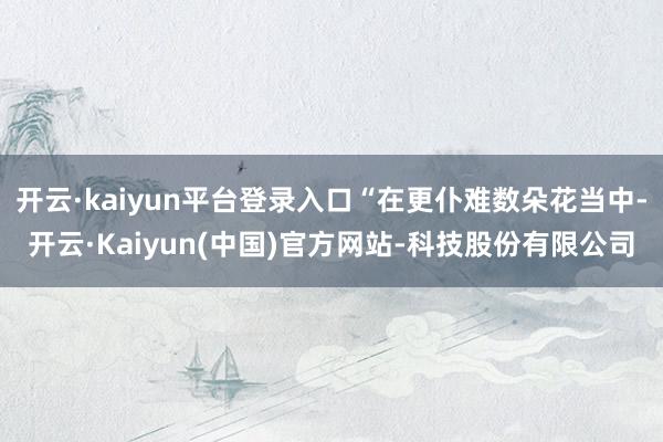 开云·kaiyun平台登录入口“在更仆难数朵花当中-开云·K