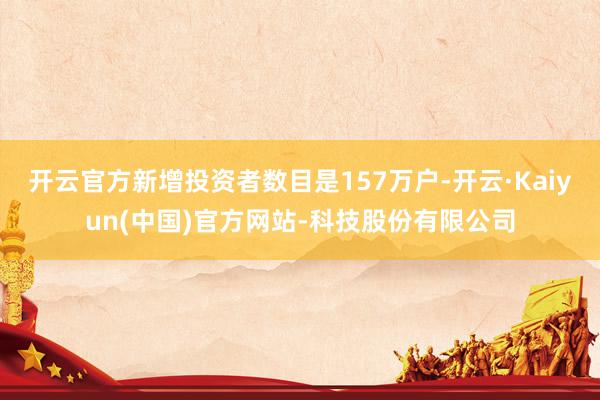 开云官方新增投资者数目是157万户-开云·Kaiyun(中国